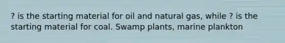 ? is the starting material for oil and natural gas, while ? is the starting material for coal. Swamp plants, marine plankton