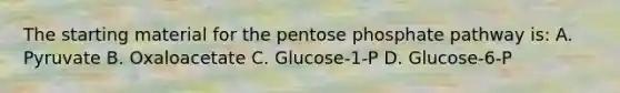 The starting material for the pentose phosphate pathway is: A. Pyruvate B. Oxaloacetate C. Glucose-1-P D. Glucose-6-P