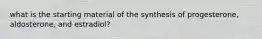 what is the starting material of the synthesis of progesterone, aldosterone, and estradiol?