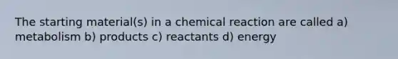 The starting material(s) in a chemical reaction are called a) metabolism b) products c) reactants d) energy