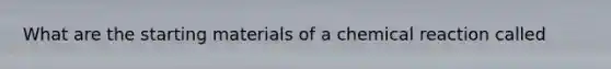 What are the starting materials of a chemical reaction called