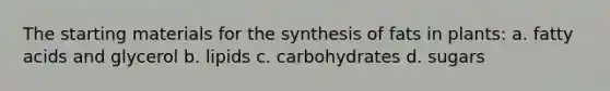 The starting materials for the synthesis of fats in plants: a. fatty acids and glycerol b. lipids c. carbohydrates d. sugars