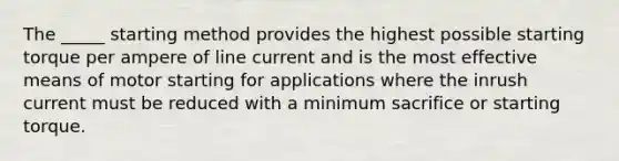 The _____ starting method provides the highest possible starting torque per ampere of line current and is the most effective means of motor starting for applications where the inrush current must be reduced with a minimum sacrifice or starting torque.