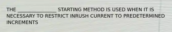 THE ________________ STARTING METHOD IS USED WHEN IT IS NECESSARY TO RESTRICT INRUSH CURRENT TO PREDETERMINED INCREMENTS