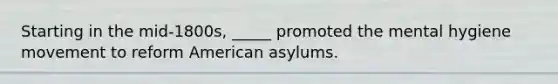 Starting in the mid-1800s, _____ promoted the mental hygiene movement to reform American asylums.