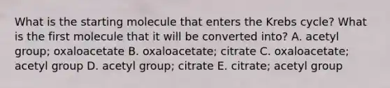 What is the starting molecule that enters the Krebs cycle? What is the first molecule that it will be converted into? A. acetyl group; oxaloacetate B. oxaloacetate; citrate C. oxaloacetate; acetyl group D. acetyl group; citrate E. citrate; acetyl group