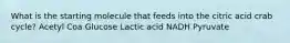 What is the starting molecule that feeds into the citric acid crab cycle? Acetyl Coa Glucose Lactic acid NADH Pyruvate