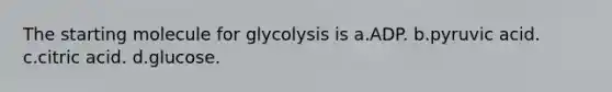 The starting molecule for glycolysis is a.ADP. b.pyruvic acid. c.citric acid. d.glucose.