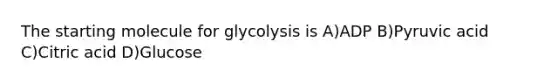 The starting molecule for glycolysis is A)ADP B)Pyruvic acid C)Citric acid D)Glucose