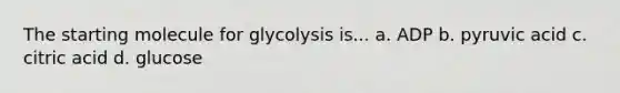 The starting molecule for glycolysis is... a. ADP b. pyruvic acid c. citric acid d. glucose