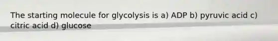 The starting molecule for glycolysis is a) ADP b) pyruvic acid c) citric acid d) glucose