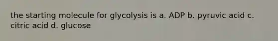 the starting molecule for glycolysis is a. ADP b. pyruvic acid c. citric acid d. glucose