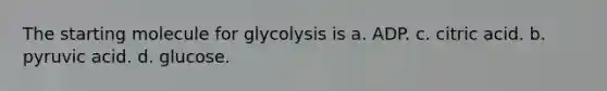 The starting molecule for glycolysis is a. ADP. c. citric acid. b. pyruvic acid. d. glucose.