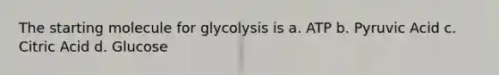 The starting molecule for glycolysis is a. ATP b. Pyruvic Acid c. Citric Acid d. Glucose