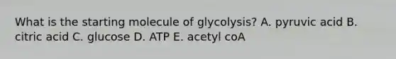 What is the starting molecule of glycolysis? A. pyruvic acid B. citric acid C. glucose D. ATP E. acetyl coA