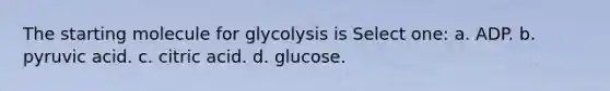 The starting molecule for glycolysis is Select one: a. ADP. b. pyruvic acid. c. citric acid. d. glucose.