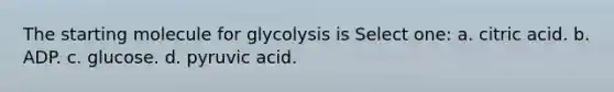 The starting molecule for glycolysis is Select one: a. citric acid. b. ADP. c. glucose. d. pyruvic acid.