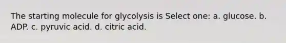 The starting molecule for glycolysis is Select one: a. glucose. b. ADP. c. pyruvic acid. d. citric acid.