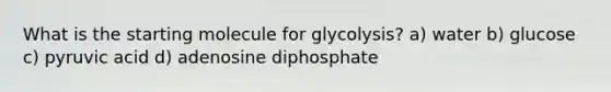 What is the starting molecule for glycolysis? a) water b) glucose c) pyruvic acid d) adenosine diphosphate