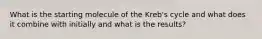 What is the starting molecule of the Kreb's cycle and what does it combine with initially and what is the results?