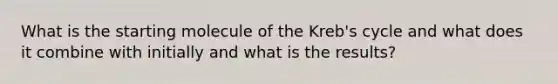 What is the starting molecule of the Kreb's cycle and what does it combine with initially and what is the results?