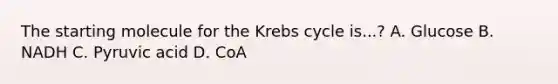 The starting molecule for the Krebs cycle is...? A. Glucose B. NADH C. Pyruvic acid D. CoA