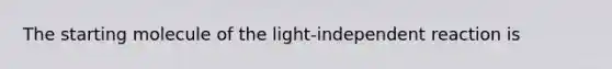 The starting molecule of the light-independent reaction is