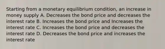 Starting from a monetary equilibrium​ condition, an increase in money supply A. Decreases the bond price and decreases the interest rate B. Increases the bond price and Increases the interest rate C. Increases the bond price and decreases the interest rate D. Decreases the bond price and increases the interest rate