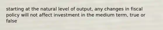 starting at the natural level of output, any changes in fiscal policy will not affect investment in the medium term, true or false