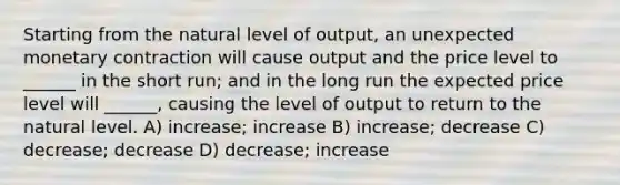 Starting from the natural level of output, an unexpected monetary contraction will cause output and the price level to ______ in the short run; and in the long run the expected price level will ______, causing the level of output to return to the natural level. A) increase; increase B) increase; decrease C) decrease; decrease D) decrease; increase