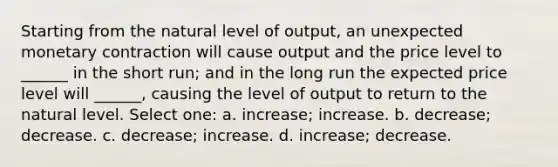 Starting from the natural level of output, an unexpected monetary contraction will cause output and the price level to ______ in the short run; and in the long run the expected price level will ______, causing the level of output to return to the natural level. Select one: a. increase; increase. b. decrease; decrease. c. decrease; increase. d. increase; decrease.