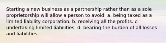 Starting a new business as a partnership rather than as a sole proprietorship will allow a person to avoid: a. being taxed as a limited liability corporation. b. receiving all the profits. c. undertaking limited liabilities. d. bearing the burden of all losses and liabilities.