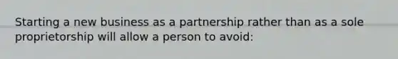 Starting a new business as a partnership rather than as a sole proprietorship will allow a person to avoid: