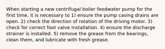 When starting a new centrifugal boiler feedwater pump for the first time, it is necessary to 1) ensure the pump casing drains are open. 2) check the direction of rotation of the driving motor. 3) check for correct foot valve installation. 4) ensure the discharge strainer is installed. 5) remove the grease from the bearings, clean them, and lubricate with fresh grease.