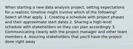 When starting a new data analysis project, setting expectations for a realistic timeline might involve which of the following? Select all that apply. 1. Creating a schedule with project phases and their approximate start dates 2. Sharing a high-level schedule with stakeholders so they can plan accordingly 3. Communicating clearly with the project manager and other team members 4. Assuring stakeholders that you'll have the project done right away