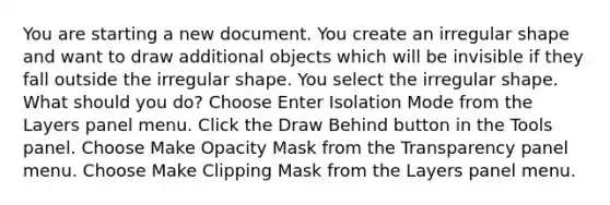 You are starting a new document. You create an irregular shape and want to draw additional objects which will be invisible if they fall outside the irregular shape. You select the irregular shape. What should you do? Choose Enter Isolation Mode from the Layers panel menu. Click the Draw Behind button in the Tools panel. Choose Make Opacity Mask from the Transparency panel menu. Choose Make Clipping Mask from the Layers panel menu.