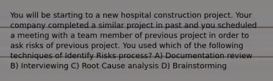 You will be starting to a new hospital construction project. Your company completed a similar project in past and you scheduled a meeting with a team member of previous project in order to ask risks of previous project. You used which of the following techniques of Identify Risks process? A) Documentation review B) Interviewing C) Root Cause analysis D) Brainstorming