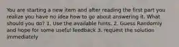 You are starting a new item and after reading the first part you realize you have no idea how to go about answering it. What should you do? 1. Use the available hints. 2. Guess Randomly and hope for some useful feedback 3. request the solution immediately