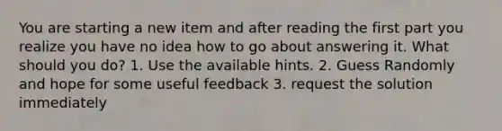 You are starting a new item and after reading the first part you realize you have no idea how to go about answering it. What should you do? 1. Use the available hints. 2. Guess Randomly and hope for some useful feedback 3. request the solution immediately