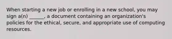 When starting a new job or enrolling in a new school, you may sign a(n) ______, a document containing an organization's policies for the ethical, secure, and appropriate use of computing resources.