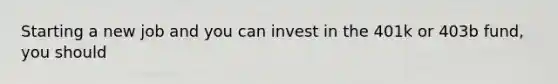 Starting a new job and you can invest in the 401k or 403b fund, you should