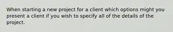 When starting a new project for a client which options might you present a client if you wish to specify all of the details of the project.