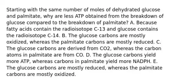 Starting with the same number of moles of dehydrated glucose and palmitate, why are less ATP obtained from the breakdown of glucose compared to the breakdown of palmitate? A. Because fatty acids contain the radioisotope C-13 and glucose contains the radioisotope C-14. B. The glucose carbons are mostly oxidized, whereas the palmitate carbons are mostly reduced. C. The glucose carbons are derived from CO2, whereas the carbon atoms in palmitate are from CO. D. The glucose carbons yield more ATP, whereas carbons in palmitate yield more NADPH. E. The glucose carbons are mostly reduced, whereas the palmitate carbons are mostly oxidized.