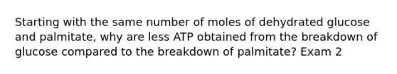 Starting with the same number of moles of dehydrated glucose and palmitate, why are less ATP obtained from the breakdown of glucose compared to the breakdown of palmitate? Exam 2