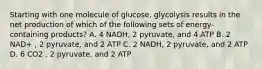 Starting with one molecule of glucose, glycolysis results in the net production of which of the following sets of energy-containing products? A. 4 NADH, 2 pyruvate, and 4 ATP B. 2 NAD+ , 2 pyruvate, and 2 ATP C. 2 NADH, 2 pyruvate, and 2 ATP D. 6 CO2 , 2 pyruvate, and 2 ATP