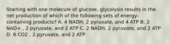 Starting with one molecule of glucose, glycolysis results in the net production of which of the following sets of energy-containing products? A. 4 NADH, 2 pyruvate, and 4 ATP B. 2 NAD+ , 2 pyruvate, and 2 ATP C. 2 NADH, 2 pyruvate, and 2 ATP D. 6 CO2 , 2 pyruvate, and 2 ATP