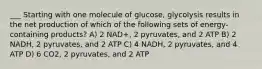 ___ Starting with one molecule of glucose, glycolysis results in the net production of which of the following sets of energy-containing products? A) 2 NAD+, 2 pyruvates, and 2 ATP B) 2 NADH, 2 pyruvates, and 2 ATP C) 4 NADH, 2 pyruvates, and 4 ATP D) 6 CO2, 2 pyruvates, and 2 ATP