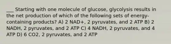 ___ Starting with one molecule of glucose, glycolysis results in the net production of which of the following sets of energy-containing products? A) 2 NAD+, 2 pyruvates, and 2 ATP B) 2 NADH, 2 pyruvates, and 2 ATP C) 4 NADH, 2 pyruvates, and 4 ATP D) 6 CO2, 2 pyruvates, and 2 ATP