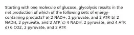 Starting with one molecule of glucose, glycolysis results in the net production of which of the following sets of energy-containing products? a) 2 NAD+, 2 pyruvate, and 2 ATP. b) 2 NADH, 2 pyruvate, and 2 ATP. c) 4 NADH, 2 pyruvate, and 4 ATP. d) 6 CO2, 2 pyruvate, and 2 ATP.