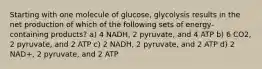 Starting with one molecule of glucose, glycolysis results in the net production of which of the following sets of energy-containing products? a) 4 NADH, 2 pyruvate, and 4 ATP b) 6 CO2, 2 pyruvate, and 2 ATP c) 2 NADH, 2 pyruvate, and 2 ATP d) 2 NAD+, 2 pyruvate, and 2 ATP